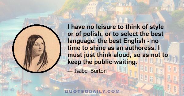 I have no leisure to think of style or of polish, or to select the best language, the best English - no time to shine as an authoress. I must just think aloud, so as not to keep the public waiting.