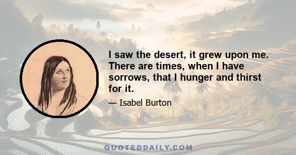 I saw the desert, it grew upon me. There are times, when I have sorrows, that I hunger and thirst for it.