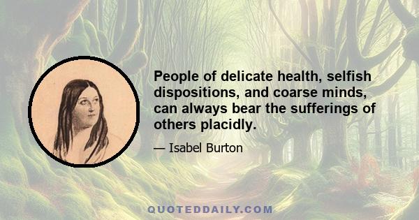 People of delicate health, selfish dispositions, and coarse minds, can always bear the sufferings of others placidly.