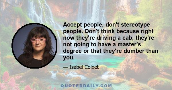 Accept people, don't stereotype people. Don't think because right now they're driving a cab, they're not going to have a master's degree or that they're dumber than you.