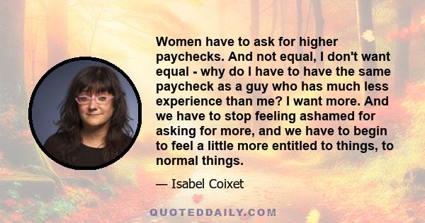 Women have to ask for higher paychecks. And not equal, I don't want equal - why do I have to have the same paycheck as a guy who has much less experience than me? I want more. And we have to stop feeling ashamed for