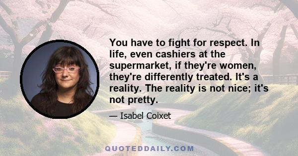 You have to fight for respect. In life, even cashiers at the supermarket, if they're women, they're differently treated. It's a reality. The reality is not nice; it's not pretty.