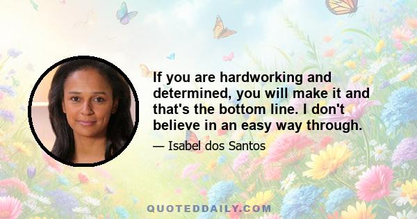 If you are hardworking and determined, you will make it and that's the bottom line. I don't believe in an easy way through.