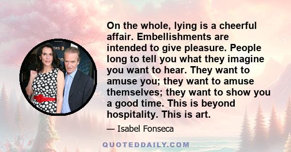 On the whole, lying is a cheerful affair. Embellishments are intended to give pleasure. People long to tell you what they imagine you want to hear. They want to amuse you; they want to amuse themselves; they want to