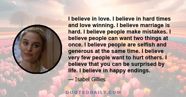 I believe in love. I believe in hard times and love winning. I believe marriage is hard. I believe people make mistakes. I believe people can want two things at once. I believe people are selfish and generous at the