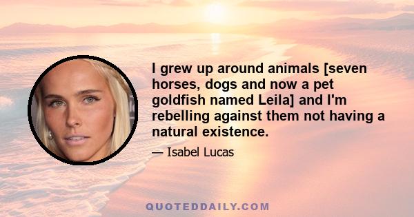 I grew up around animals [seven horses, dogs and now a pet goldfish named Leila] and I'm rebelling against them not having a natural existence.