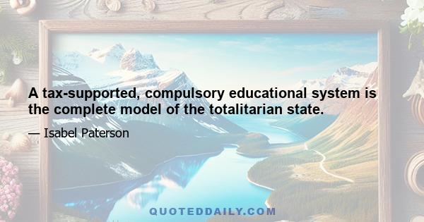 A tax-supported, compulsory educational system is the complete model of the totalitarian state.