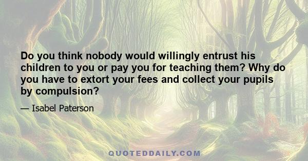 Do you think nobody would willingly entrust his children to you or pay you for teaching them? Why do you have to extort your fees and collect your pupils by compulsion?