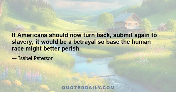 If Americans should now turn back, submit again to slavery, it would be a betrayal so base the human race might better perish.