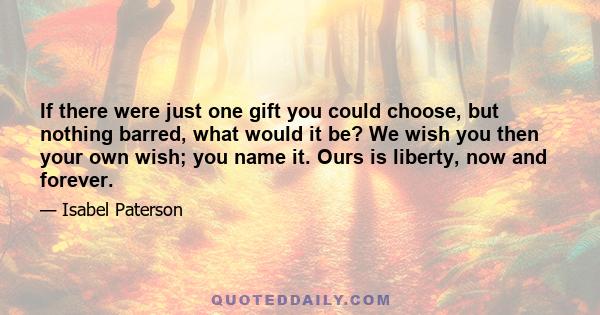 If there were just one gift you could choose, but nothing barred, what would it be? We wish you then your own wish; you name it. Ours is liberty, now and forever.