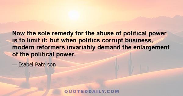 Now the sole remedy for the abuse of political power is to limit it; but when politics corrupt business, modern reformers invariably demand the enlargement of the political power.