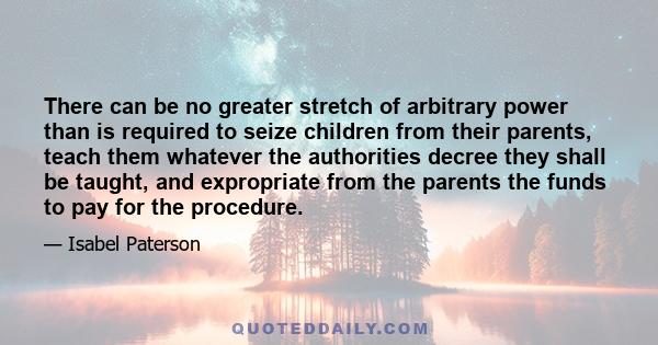 There can be no greater stretch of arbitrary power than is required to seize children from their parents, teach them whatever the authorities decree they shall be taught, and expropriate from the parents the funds to