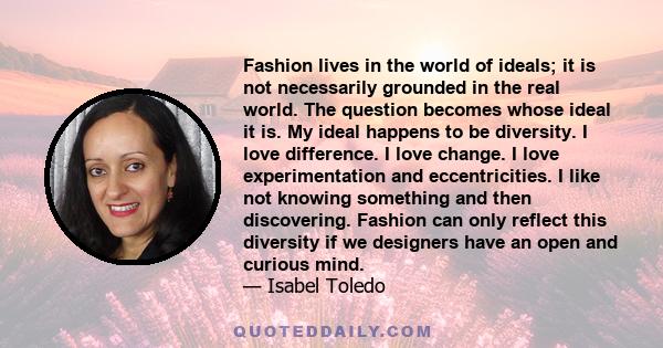 Fashion lives in the world of ideals; it is not necessarily grounded in the real world. The question becomes whose ideal it is. My ideal happens to be diversity. I love difference. I love change. I love experimentation