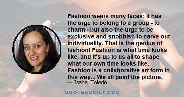 Fashion wears many faces; it has the urge to belong to a group - to charm - but also the urge to be exclusive and snobbish to carve out individuality. That is the genius of fashion! Fashion is what time looks like, and