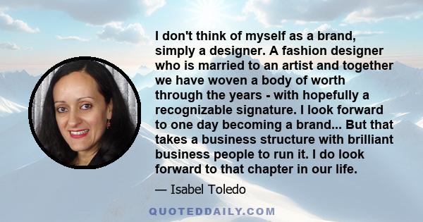 I don't think of myself as a brand, simply a designer. A fashion designer who is married to an artist and together we have woven a body of worth through the years - with hopefully a recognizable signature. I look