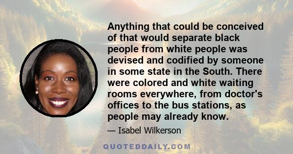 Anything that could be conceived of that would separate black people from white people was devised and codified by someone in some state in the South. There were colored and white waiting rooms everywhere, from doctor's 