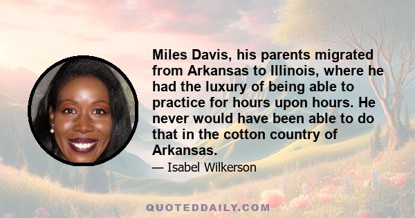 Miles Davis, his parents migrated from Arkansas to Illinois, where he had the luxury of being able to practice for hours upon hours. He never would have been able to do that in the cotton country of Arkansas.