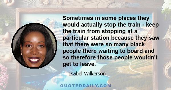 Sometimes in some places they would actually stop the train - keep the train from stopping at a particular station because they saw that there were so many black people there waiting to board and so therefore those