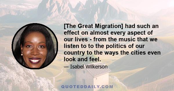 [The Great Migration] had such an effect on almost every aspect of our lives - from the music that we listen to to the politics of our country to the ways the cities even look and feel.