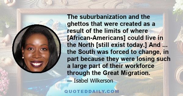 The suburbanization and the ghettos that were created as a result of the limits of where [African-Americans] could live in the North [still exist today.] And ... the South was forced to change, in part because they were 