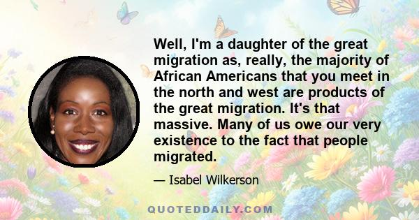 Well, I'm a daughter of the great migration as, really, the majority of African Americans that you meet in the north and west are products of the great migration. It's that massive. Many of us owe our very existence to