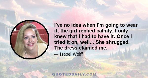 I've no idea when I'm going to wear it, the girl replied calmly. I only knew that I had to have it. Once I tried it on, well... She shrugged. The dress claimed me.