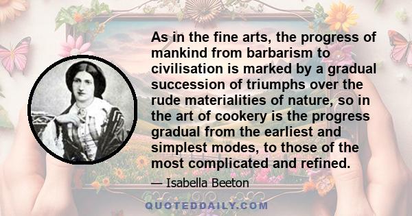 As in the fine arts, the progress of mankind from barbarism to civilisation is marked by a gradual succession of triumphs over the rude materialities of nature, so in the art of cookery is the progress gradual from the