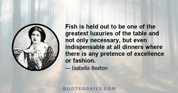 Fish is held out to be one of the greatest luxuries of the table and not only necessary, but even indispensable at all dinners where there is any pretence of excellence or fashion.