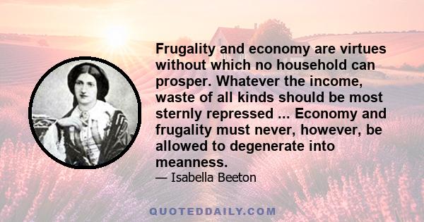 Frugality and economy are virtues without which no household can prosper. Whatever the income, waste of all kinds should be most sternly repressed ... Economy and frugality must never, however, be allowed to degenerate