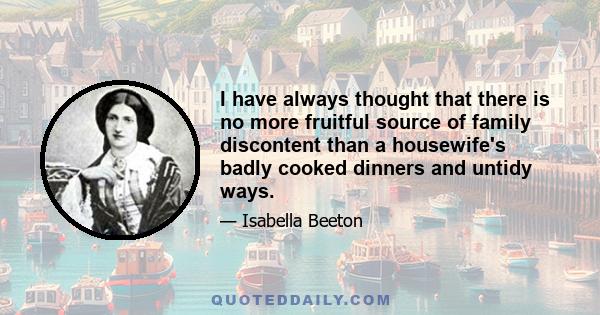 I have always thought that there is no more fruitful source of family discontent than a housewife's badly cooked dinners and untidy ways.