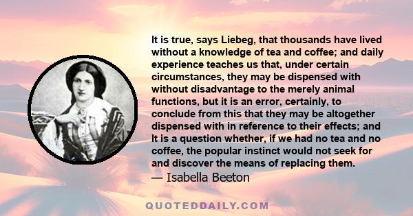 It is true, says Liebeg, that thousands have lived without a knowledge of tea and coffee; and daily experience teaches us that, under certain circumstances, they may be dispensed with without disadvantage to the merely