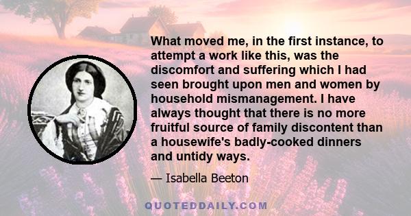 What moved me, in the first instance, to attempt a work like this, was the discomfort and suffering which I had seen brought upon men and women by household mismanagement. I have always thought that there is no more