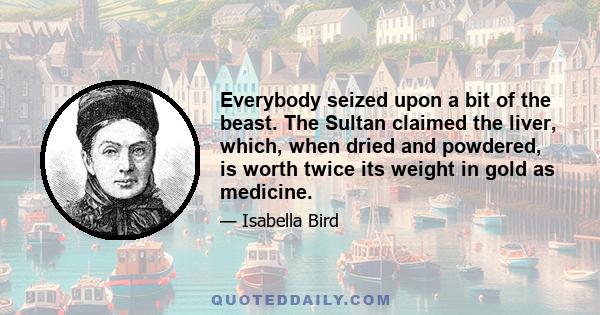 Everybody seized upon a bit of the beast. The Sultan claimed the liver, which, when dried and powdered, is worth twice its weight in gold as medicine.