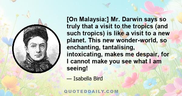 [On Malaysia:] Mr. Darwin says so truly that a visit to the tropics (and such tropics) is like a visit to a new planet. This new wonder-world, so enchanting, tantalising, intoxicating, makes me despair, for I cannot