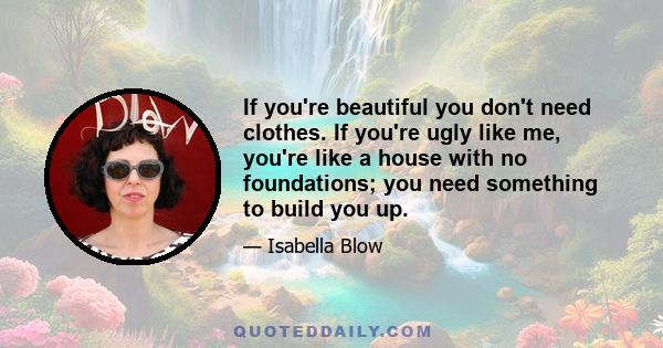 If you're beautiful you don't need clothes. If you're ugly like me, you're like a house with no foundations; you need something to build you up.