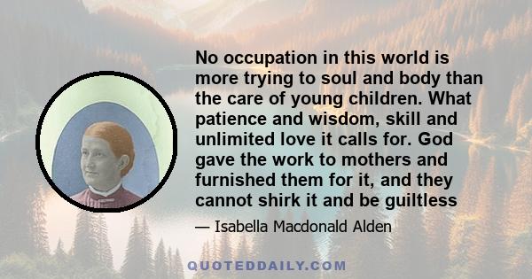 No occupation in this world is more trying to soul and body than the care of young children. What patience and wisdom, skill and unlimited love it calls for. God gave the work to mothers and furnished them for it, and