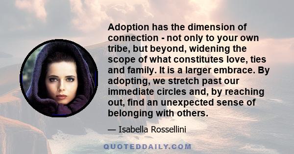 Adoption has the dimension of connection - not only to your own tribe, but beyond, widening the scope of what constitutes love, ties and family. It is a larger embrace. By adopting, we stretch past our immediate circles 