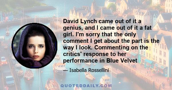 David Lynch came out of it a genius, and I came out of it a fat girl. I'm sorry that the only comment I get about the part is the way I look. Commenting on the critics' response to her performance in Blue Velvet