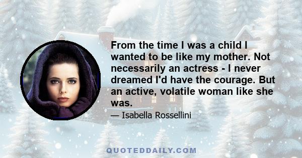 From the time I was a child I wanted to be like my mother. Not necessarily an actress - I never dreamed I'd have the courage. But an active, volatile woman like she was.