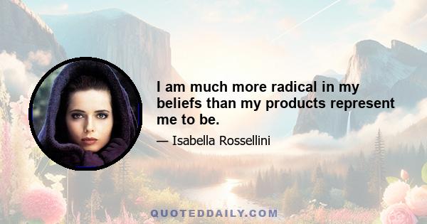 I am much more radical in my beliefs than my products represent me to be.