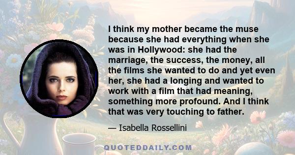 I think my mother became the muse because she had everything when she was in Hollywood: she had the marriage, the success, the money, all the films she wanted to do and yet even her, she had a longing and wanted to work 