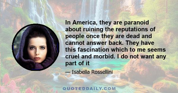 In America, they are paranoid about ruining the reputations of people once they are dead and cannot answer back. They have this fascination which to me seems cruel and morbid. I do not want any part of it