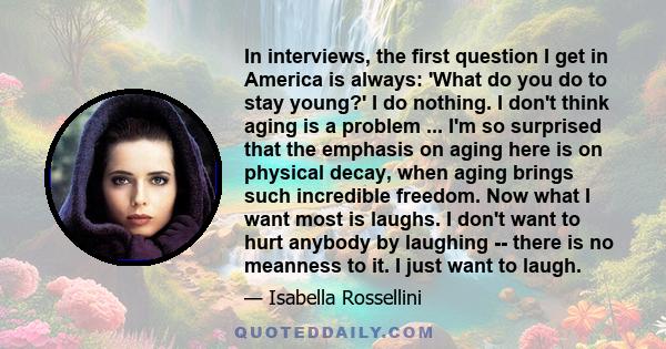 In interviews, the first question I get in America is always: 'What do you do to stay young?' I do nothing. I don't think aging is a problem ... I'm so surprised that the emphasis on aging here is on physical decay,