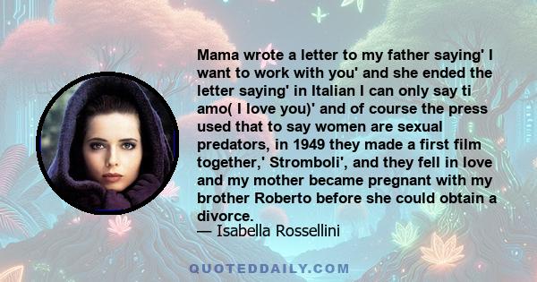 Mama wrote a letter to my father saying' I want to work with you' and she ended the letter saying' in Italian I can only say ti amo( I love you)' and of course the press used that to say women are sexual predators, in