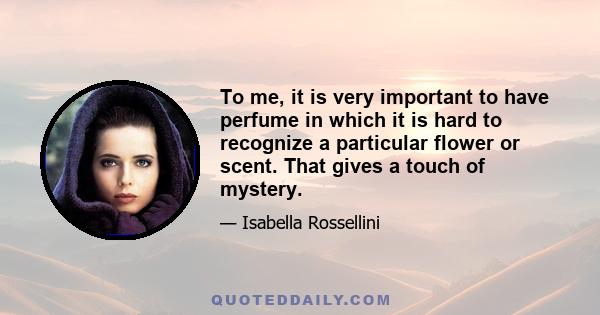 To me, it is very important to have perfume in which it is hard to recognize a particular flower or scent. That gives a touch of mystery.