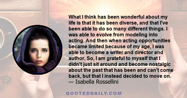 What I think has been wonderful about my life is that it has been diverse, and that I've been able to do so many different things. I was able to evolve from modeling into acting. And then when acting opportunities