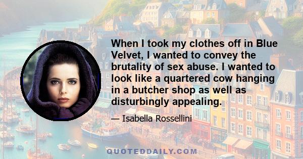 When I took my clothes off in Blue Velvet, I wanted to convey the brutality of sex abuse. I wanted to look like a quartered cow hanging in a butcher shop as well as disturbingly appealing.