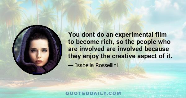 You dont do an experimental film to become rich, so the people who are involved are involved because they enjoy the creative aspect of it.