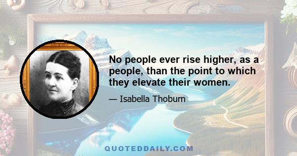 No people ever rise higher, as a people, than the point to which they elevate their women.