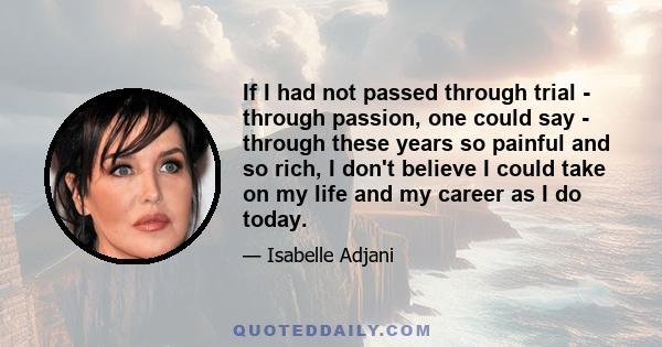 If I had not passed through trial - through passion, one could say - through these years so painful and so rich, I don't believe I could take on my life and my career as I do today.